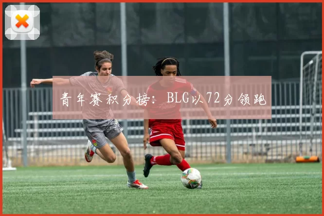 青年赛积分榜：BLG以72分领跑