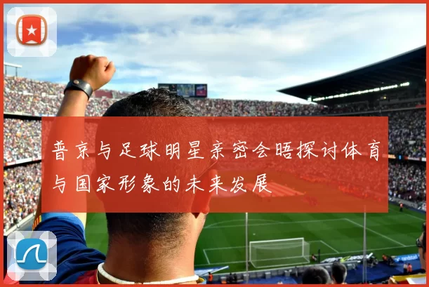 普京与足球明星亲密会晤探讨体育与国家形象的未来发展