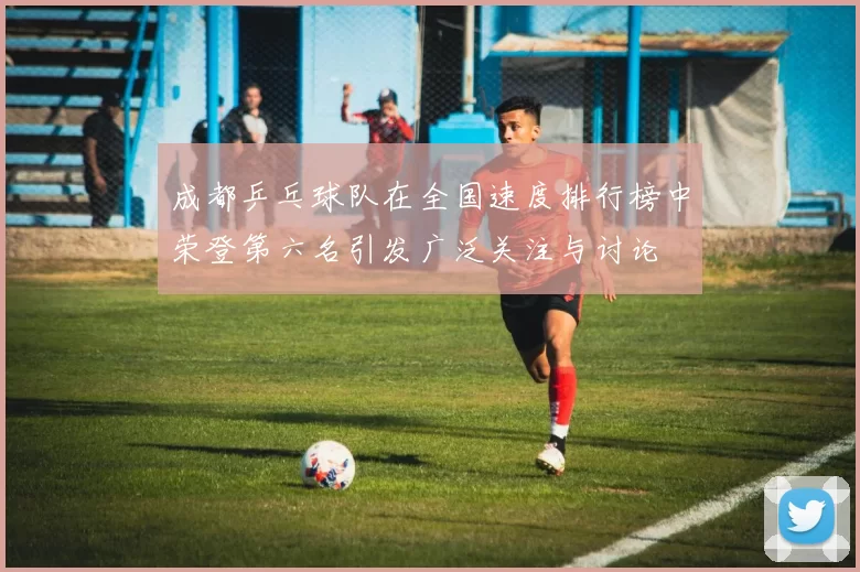 成都乒乓球队在全国速度排行榜中荣登第六名引发广泛关注与讨论