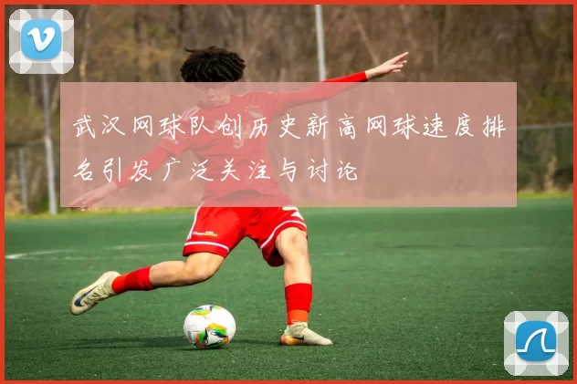 武汉网球队创历史新高网球速度排名引发广泛关注与讨论