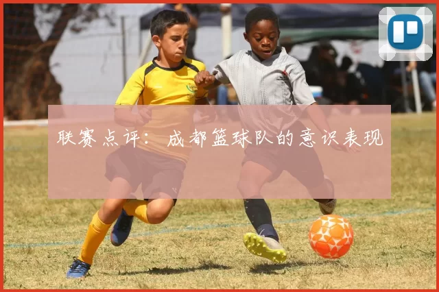 联赛点评：成都篮球队的意识表现