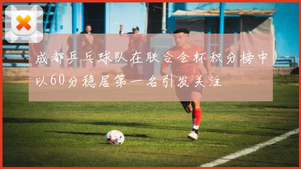 成都乒乓球队在联合会杯积分榜中以60分稳居第一名引发关注