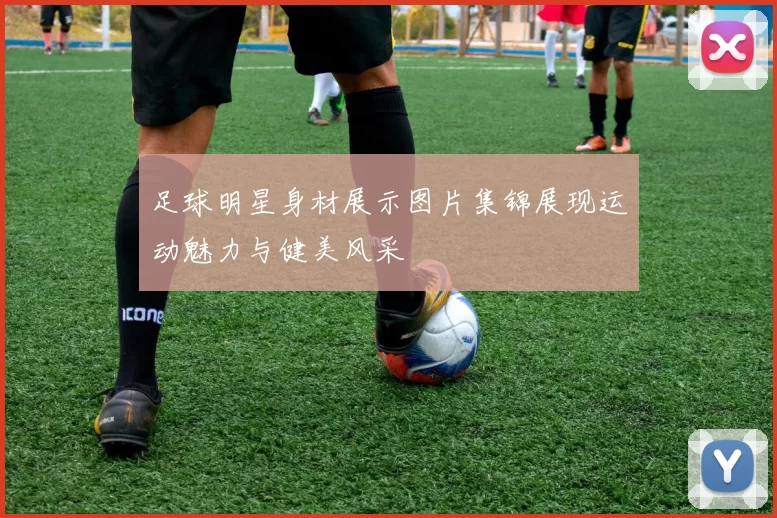 足球明星身材展示图片集锦展现运动魅力与健美风采