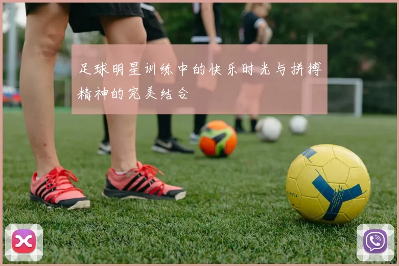 足球明星训练中的快乐时光与拼搏精神的完美结合