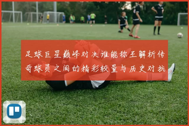 足球巨星巅峰对决谁能称王解析传奇球员之间的精彩较量与历史对抗