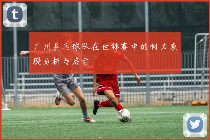 广州乒乓球队在世锦赛中的耐力表现分析与启示