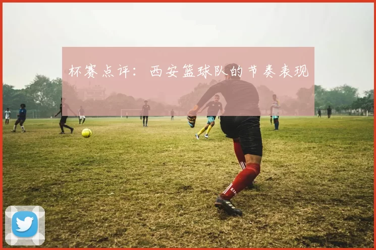 杯赛点评：西安篮球队的节奏表现
